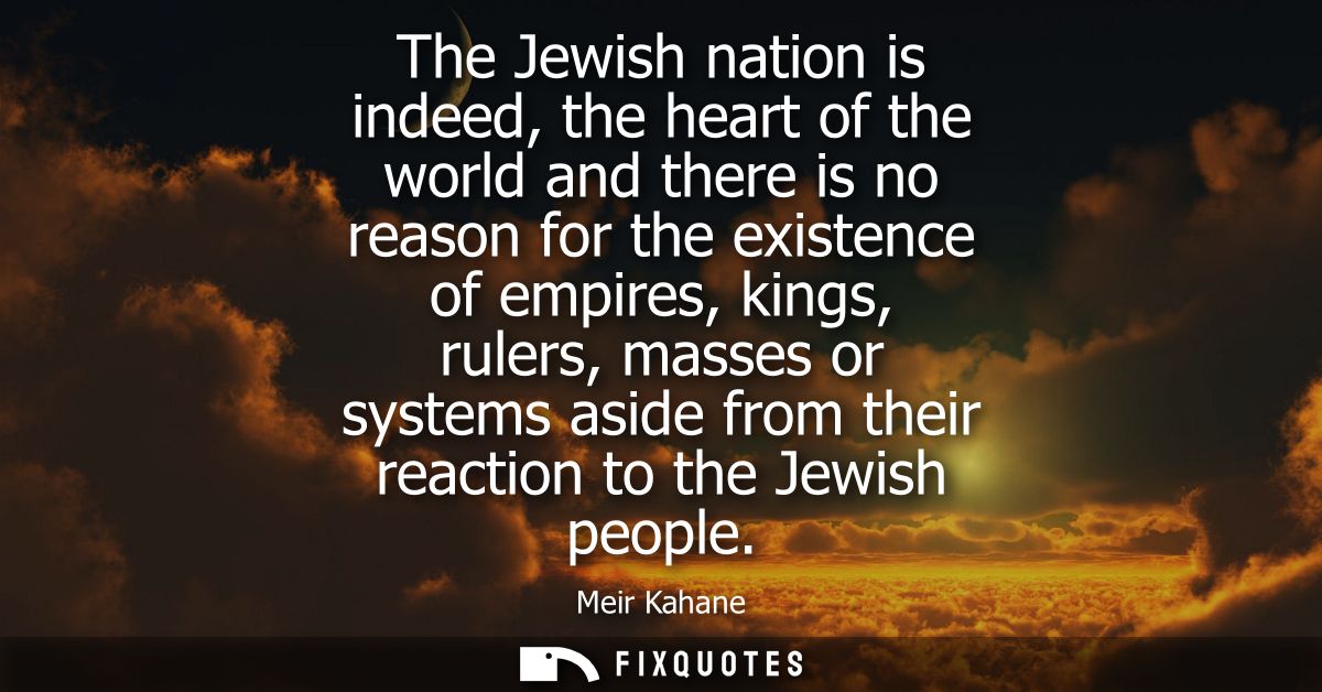 The Jewish nation is indeed, the heart of the world and there is no reason for the existence of empires, kings, rulers, 