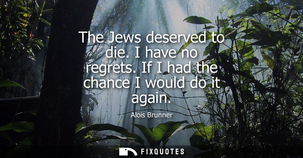 The Jews deserved to die. I have no regrets. If I had the chance I would do it again