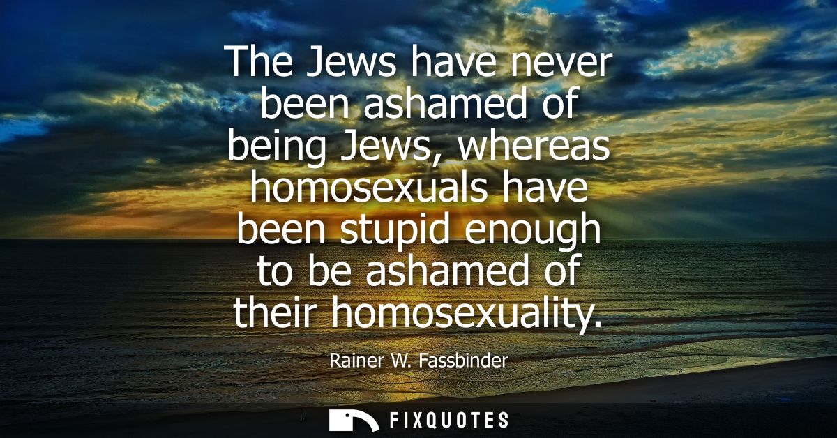 The Jews have never been ashamed of being Jews, whereas homosexuals have been stupid enough to be ashamed of their homos