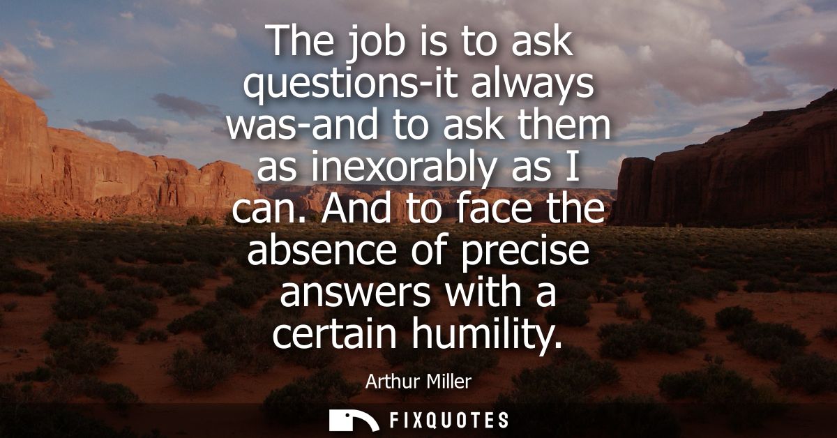 The job is to ask questions-it always was-and to ask them as inexorably as I can. And to face the absence of precise ans