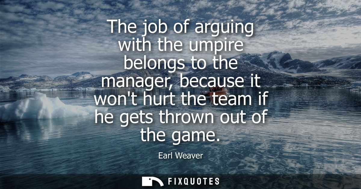 The job of arguing with the umpire belongs to the manager, because it wont hurt the team if he gets thrown out of the ga