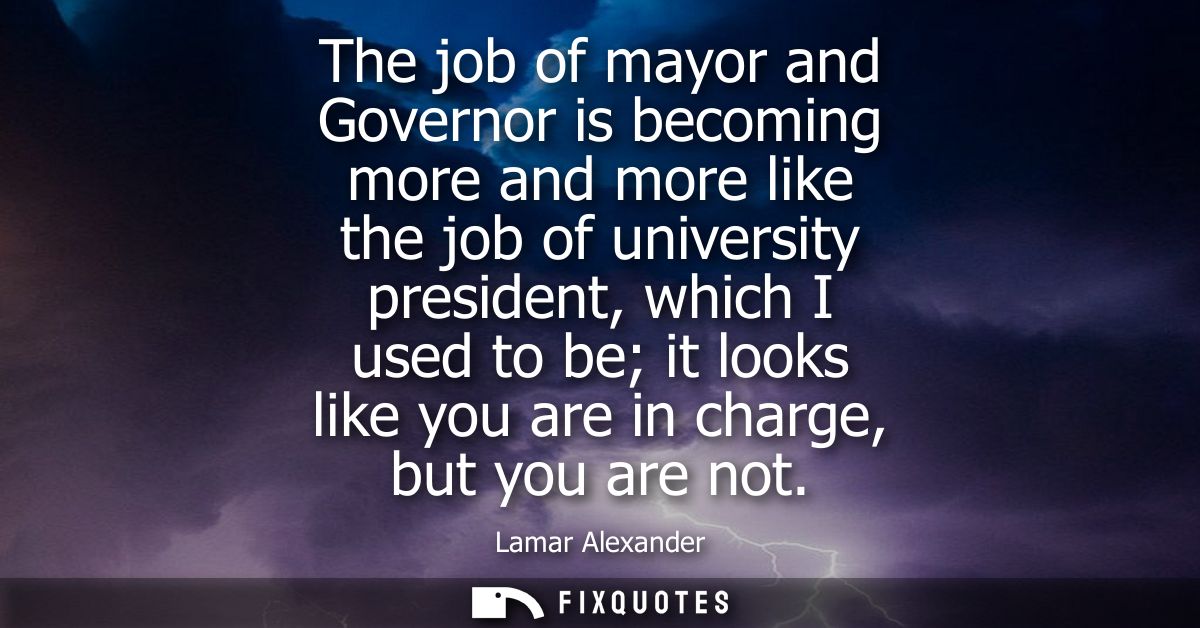 The job of mayor and Governor is becoming more and more like the job of university president, which I used to be it look