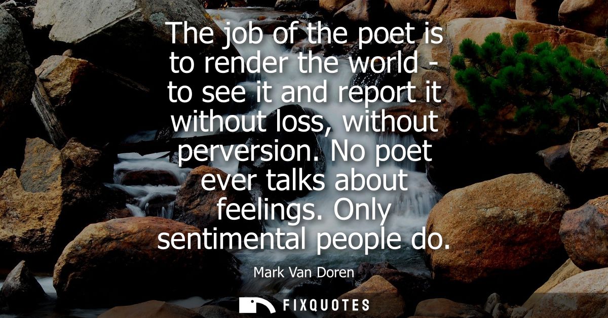 The job of the poet is to render the world - to see it and report it without loss, without perversion. No poet ever talk