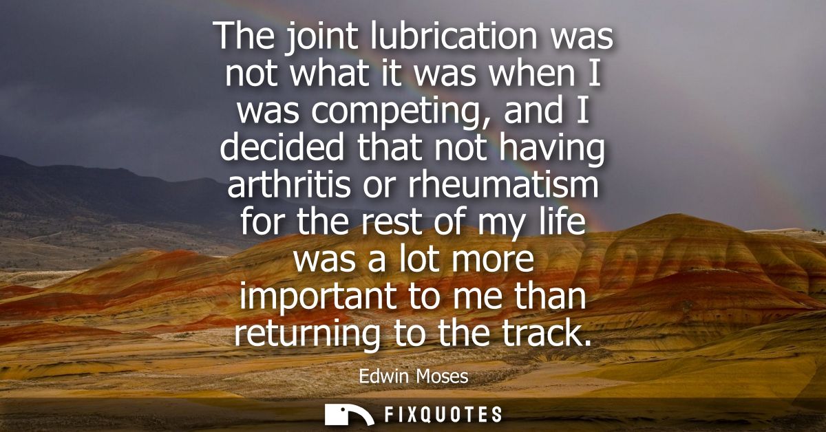 The joint lubrication was not what it was when I was competing, and I decided that not having arthritis or rheumatism fo