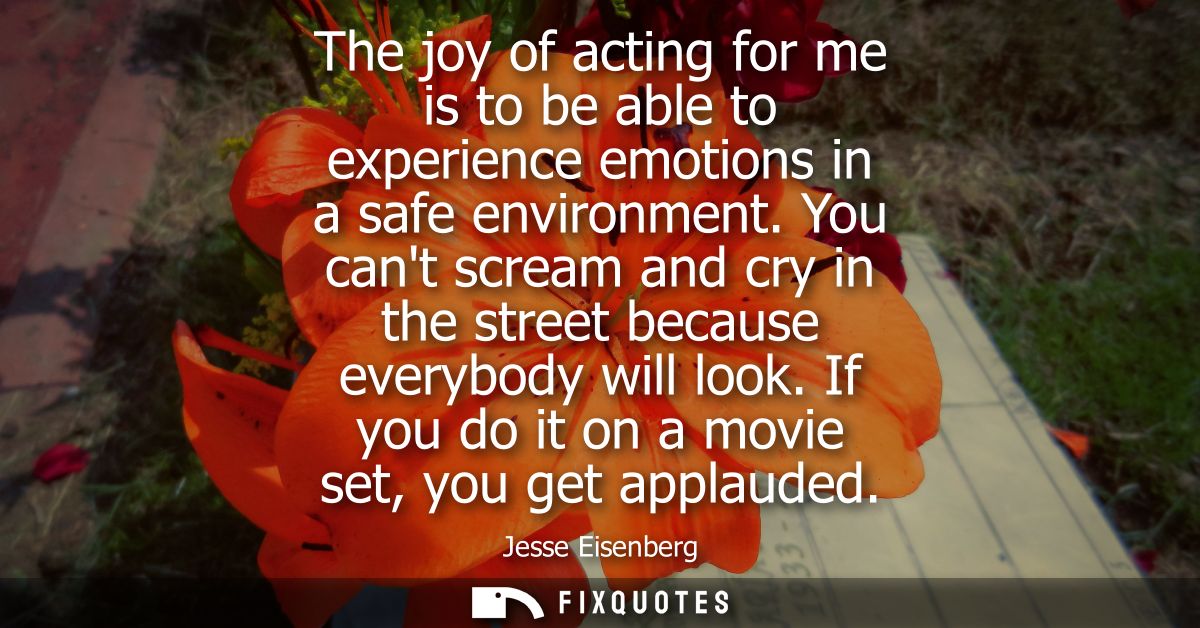 The joy of acting for me is to be able to experience emotions in a safe environment. You cant scream and cry in the stre