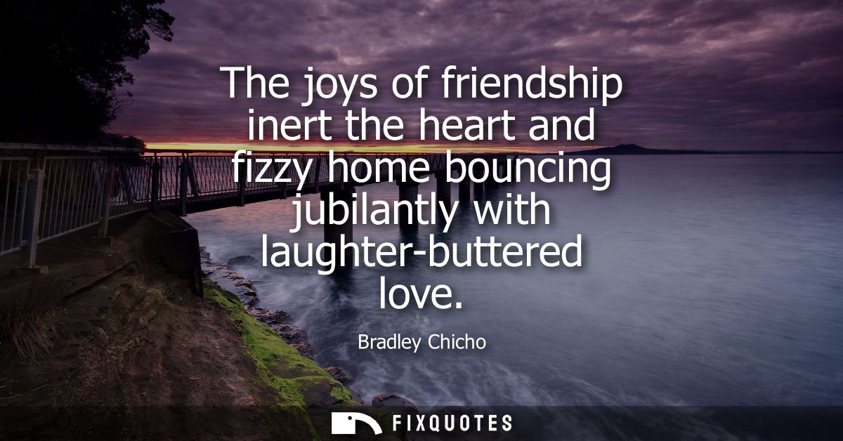 The joys of friendship inert the heart and fizzy home bouncing jubilantly with laughter-buttered love