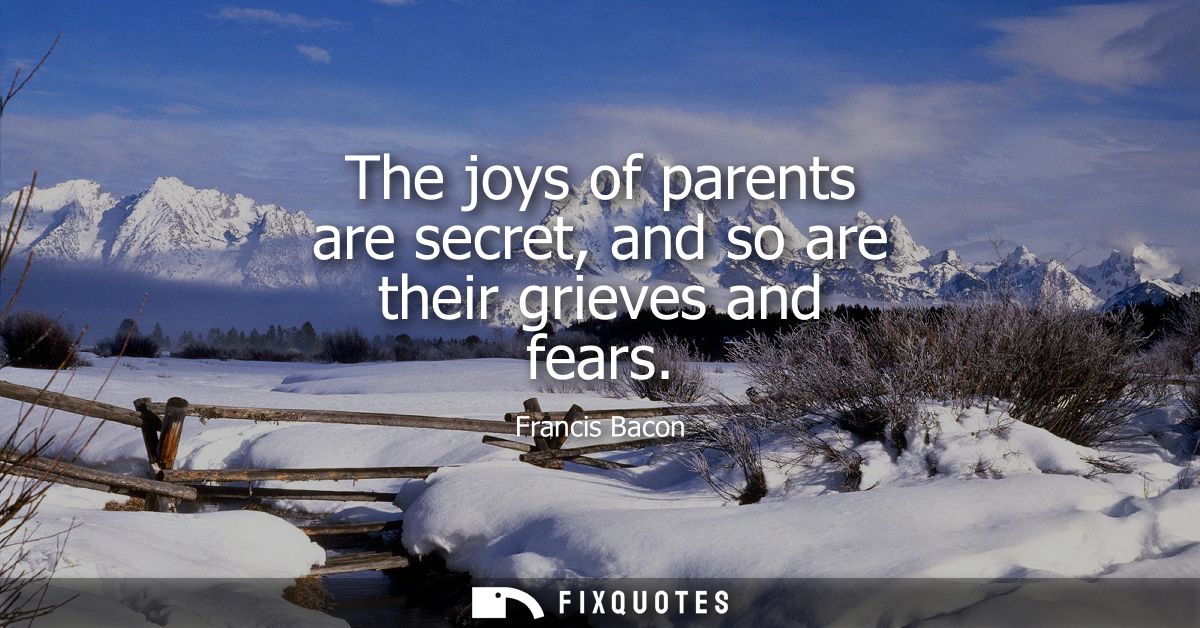 The joys of parents are secret, and so are their grieves and fears - Francis Bacon