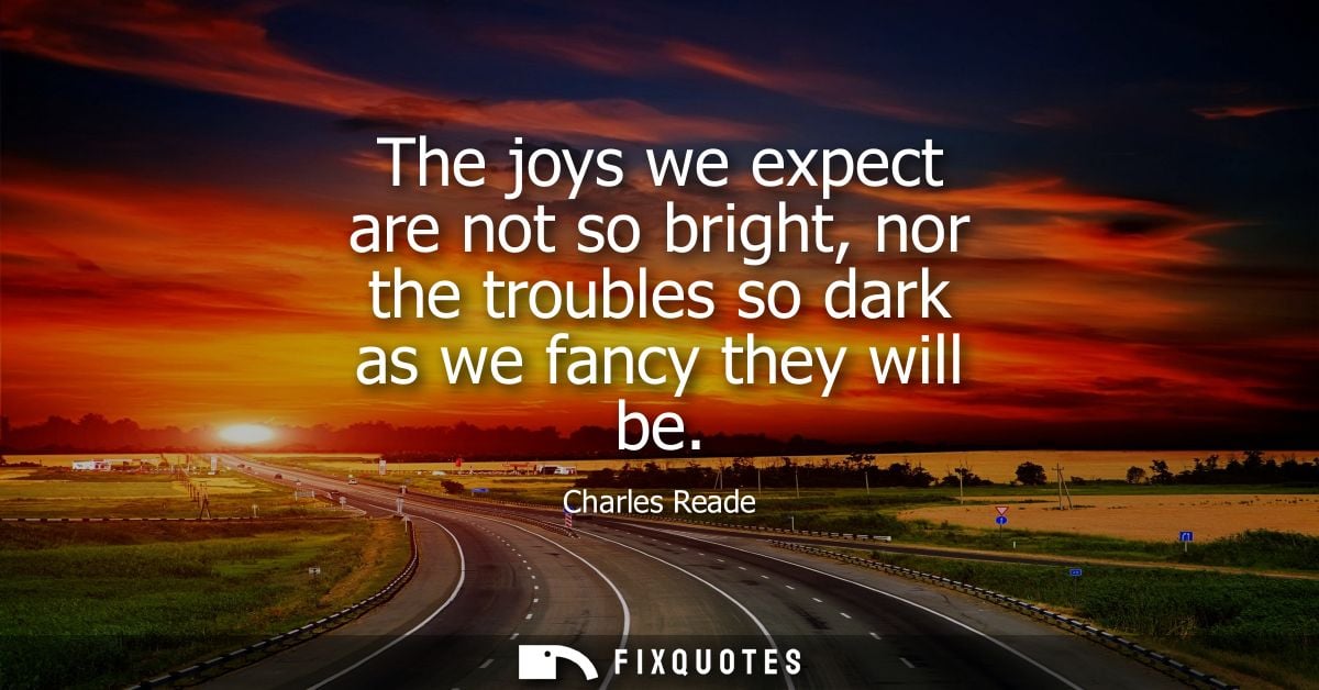 The joys we expect are not so bright, nor the troubles so dark as we fancy they will be