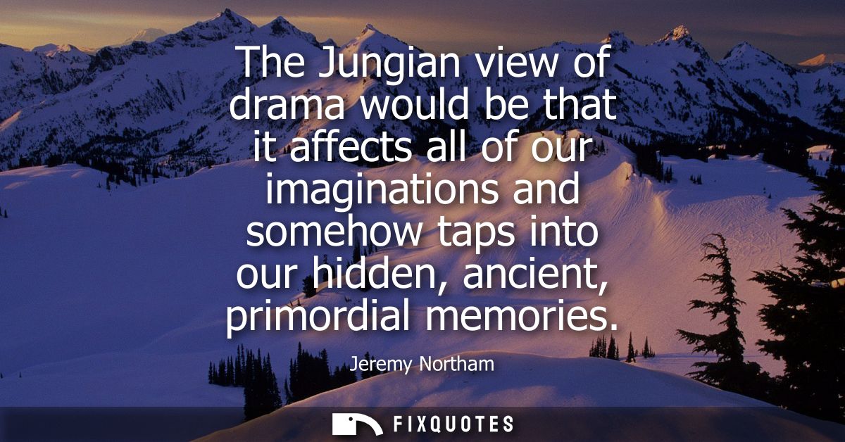 The Jungian view of drama would be that it affects all of our imaginations and somehow taps into our hidden, ancient, pr