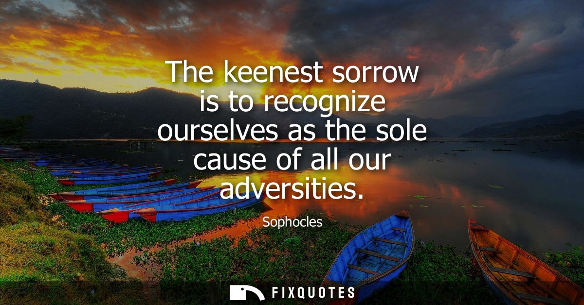 The keenest sorrow is to recognize ourselves as the sole cause of all our adversities