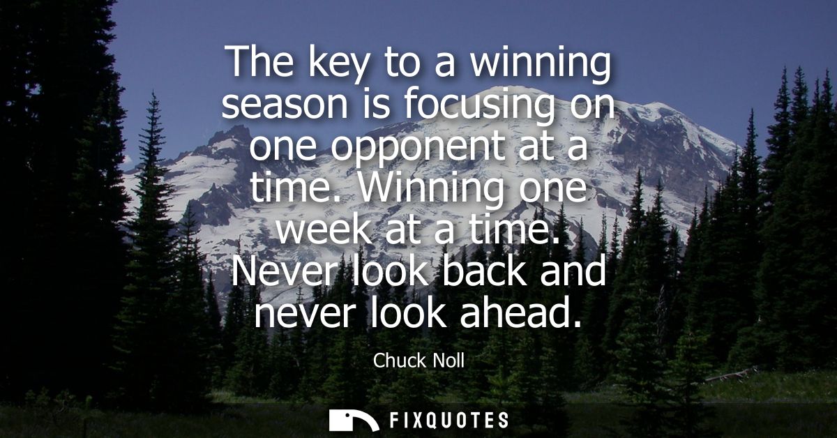 The key to a winning season is focusing on one opponent at a time. Winning one week at a time. Never look back and never