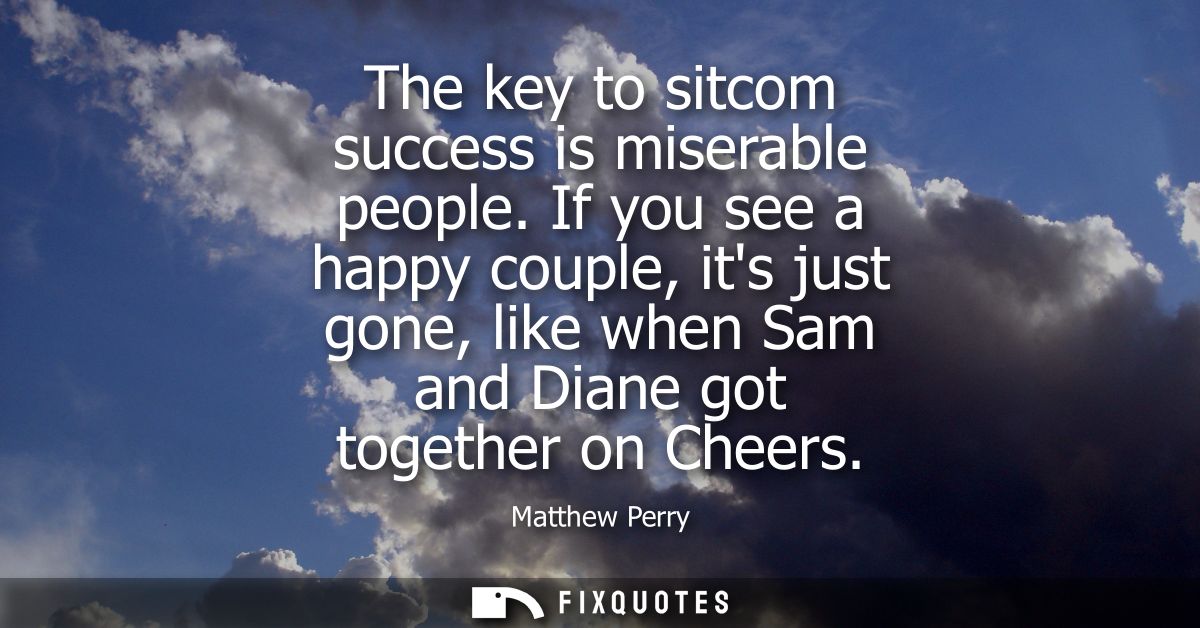 The key to sitcom success is miserable people. If you see a happy couple, its just gone, like when Sam and Diane got tog