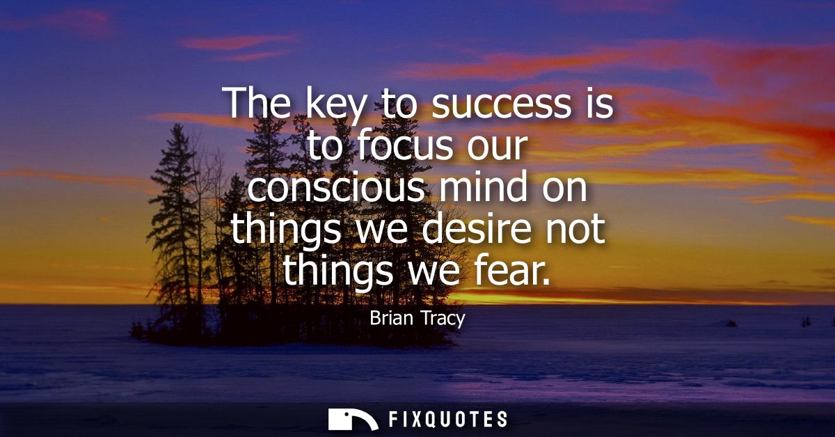 The key to success is to focus our conscious mind on things we desire not things we fear