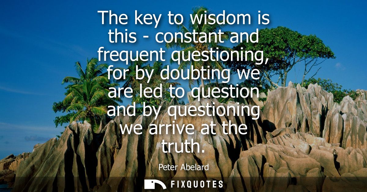 The key to wisdom is this - constant and frequent questioning, for by doubting we are led to question and by questioning