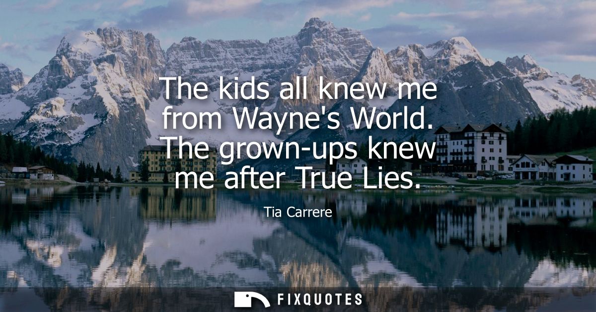 The kids all knew me from Waynes World. The grown-ups knew me after True Lies
