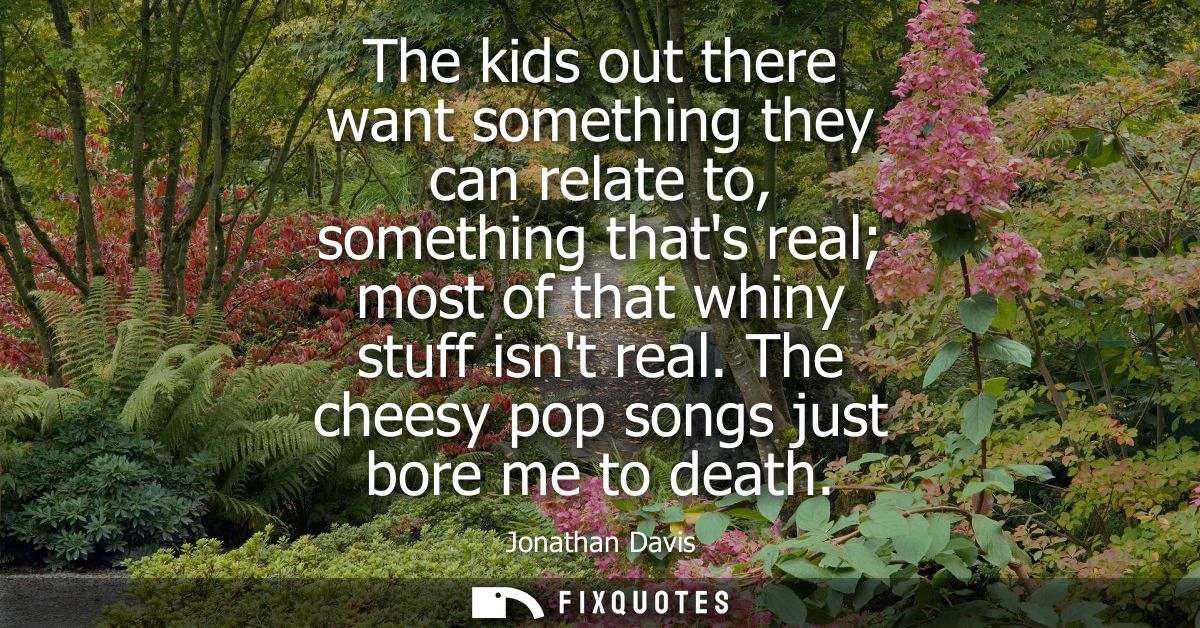 The kids out there want something they can relate to, something thats real most of that whiny stuff isnt real. The chees