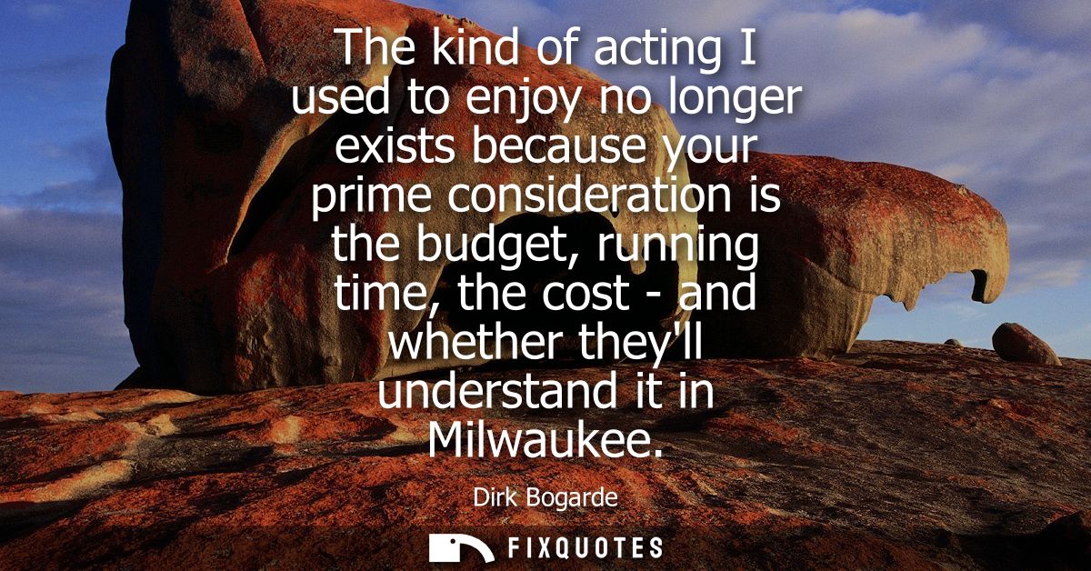 The kind of acting I used to enjoy no longer exists because your prime consideration is the budget, running time, the co