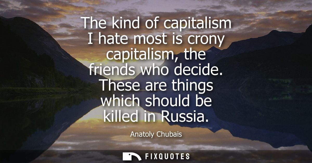 The kind of capitalism I hate most is crony capitalism, the friends who decide. These are things which should be killed 