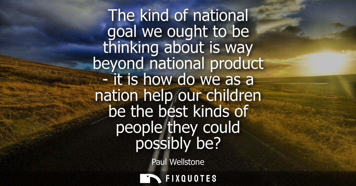 The kind of national goal we ought to be thinking about is way beyond national product - it is how do we as a nation hel