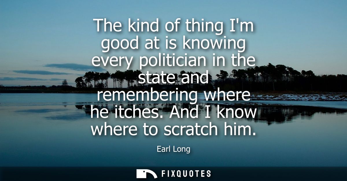 The kind of thing Im good at is knowing every politician in the state and remembering where he itches. And I know where 