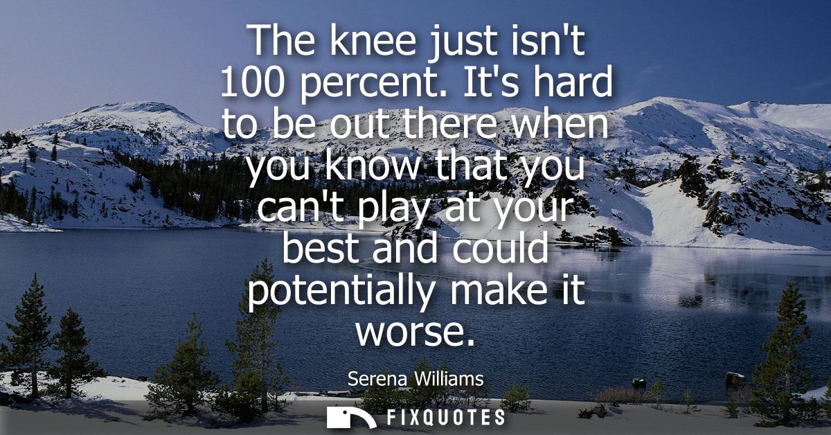 The knee just isnt 100 percent. Its hard to be out there when you know that you cant play at your best and could potenti