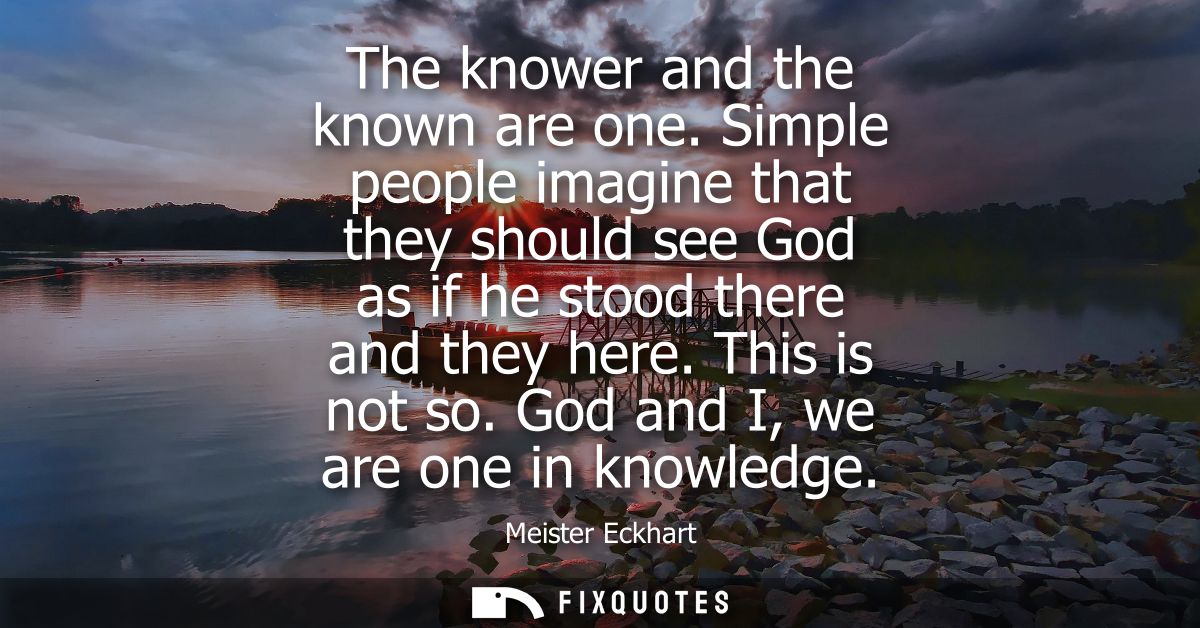 The knower and the known are one. Simple people imagine that they should see God as if he stood there and they here. Thi