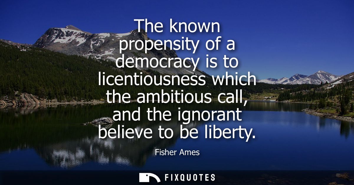 The known propensity of a democracy is to licentiousness which the ambitious call, and the ignorant believe to be libert