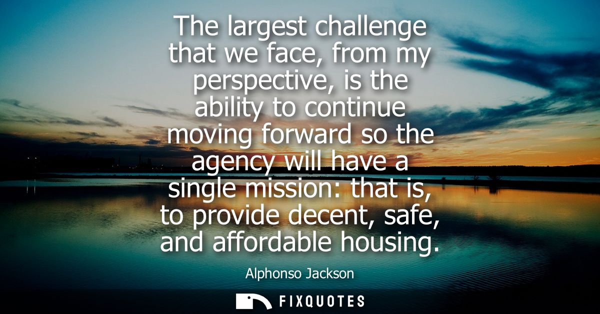 The largest challenge that we face, from my perspective, is the ability to continue moving forward so the agency will ha