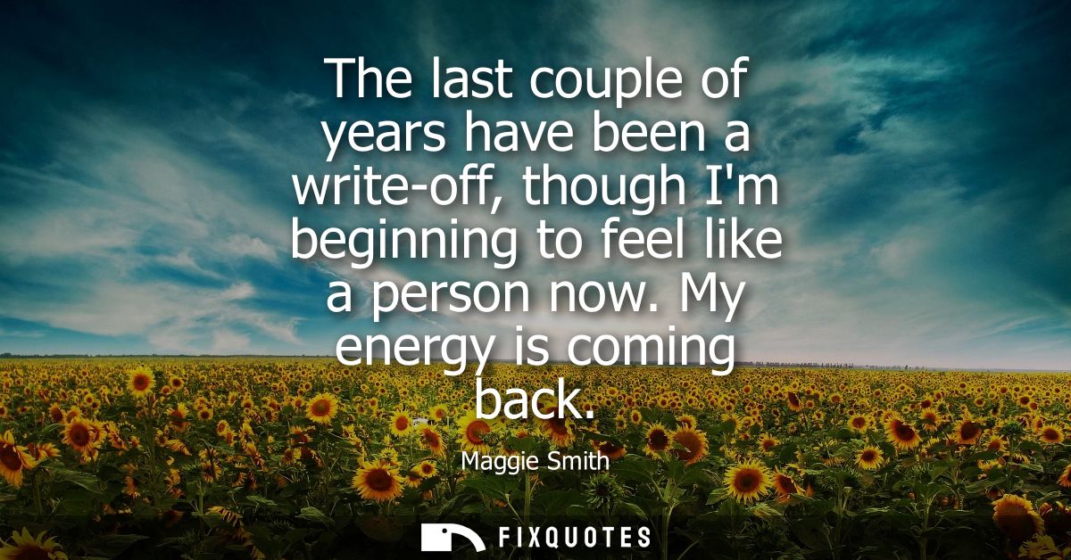 The last couple of years have been a write-off, though Im beginning to feel like a person now. My energy is coming back