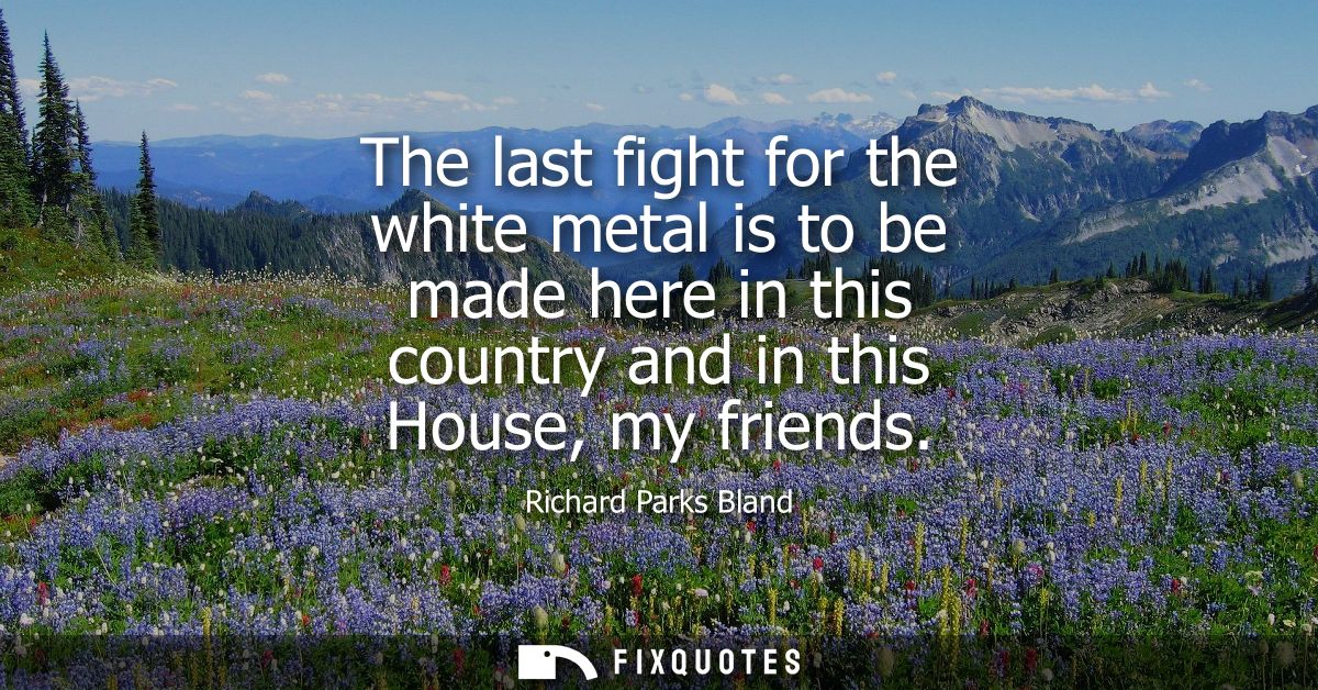 The last fight for the white metal is to be made here in this country and in this House, my friends