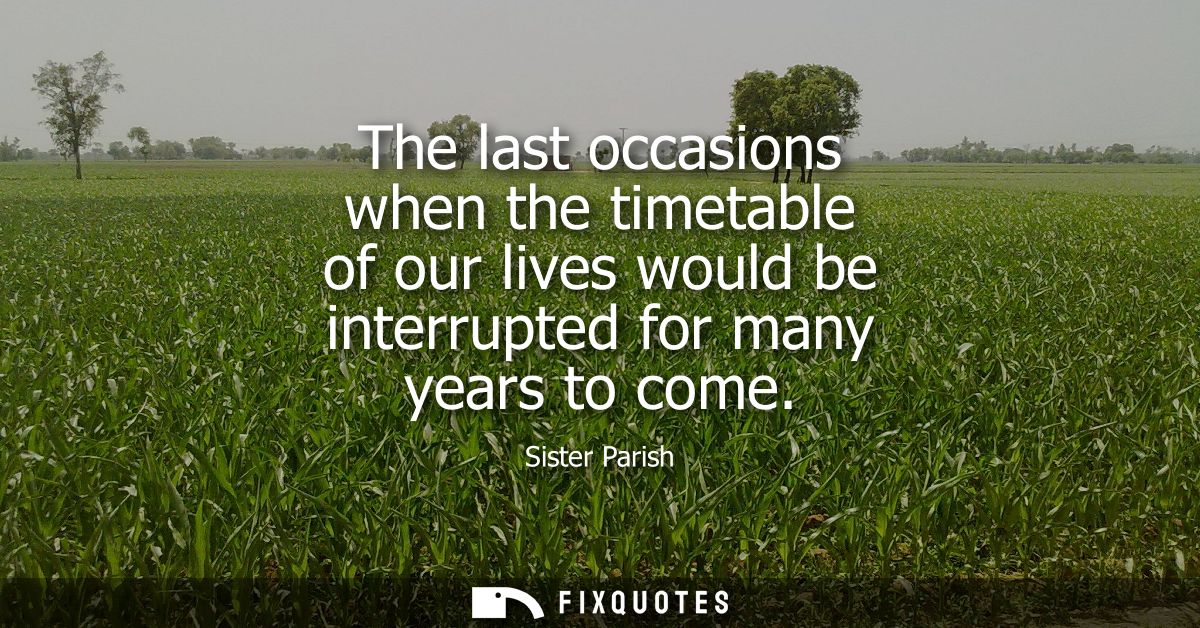 The last occasions when the timetable of our lives would be interrupted for many years to come
