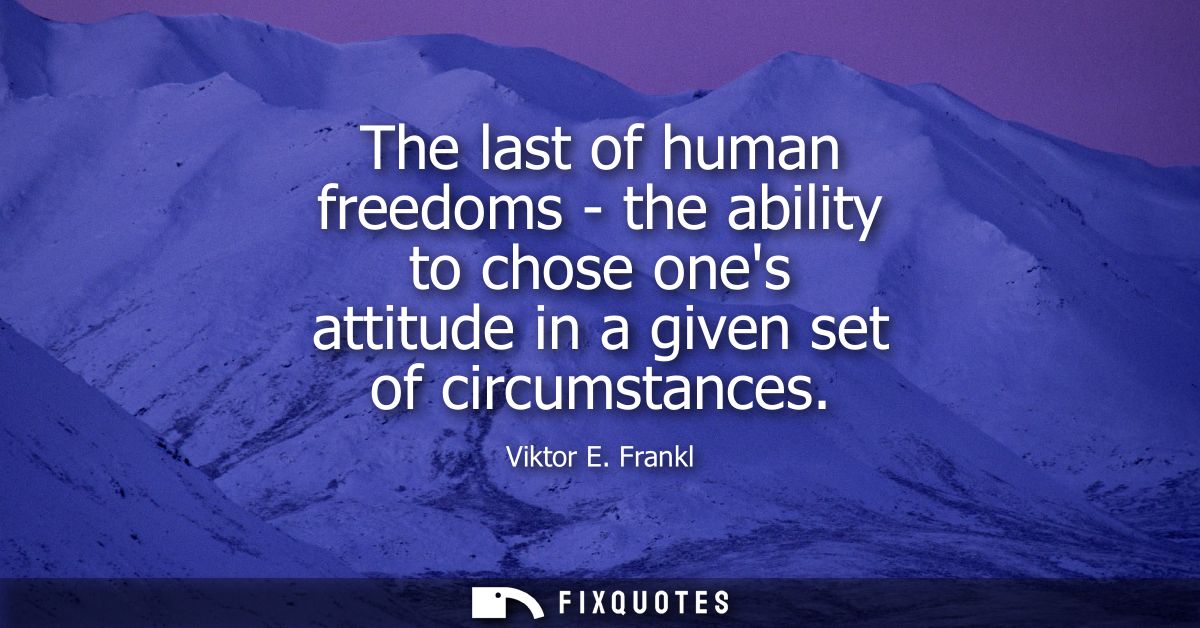The last of human freedoms - the ability to chose ones attitude in a given set of circumstances