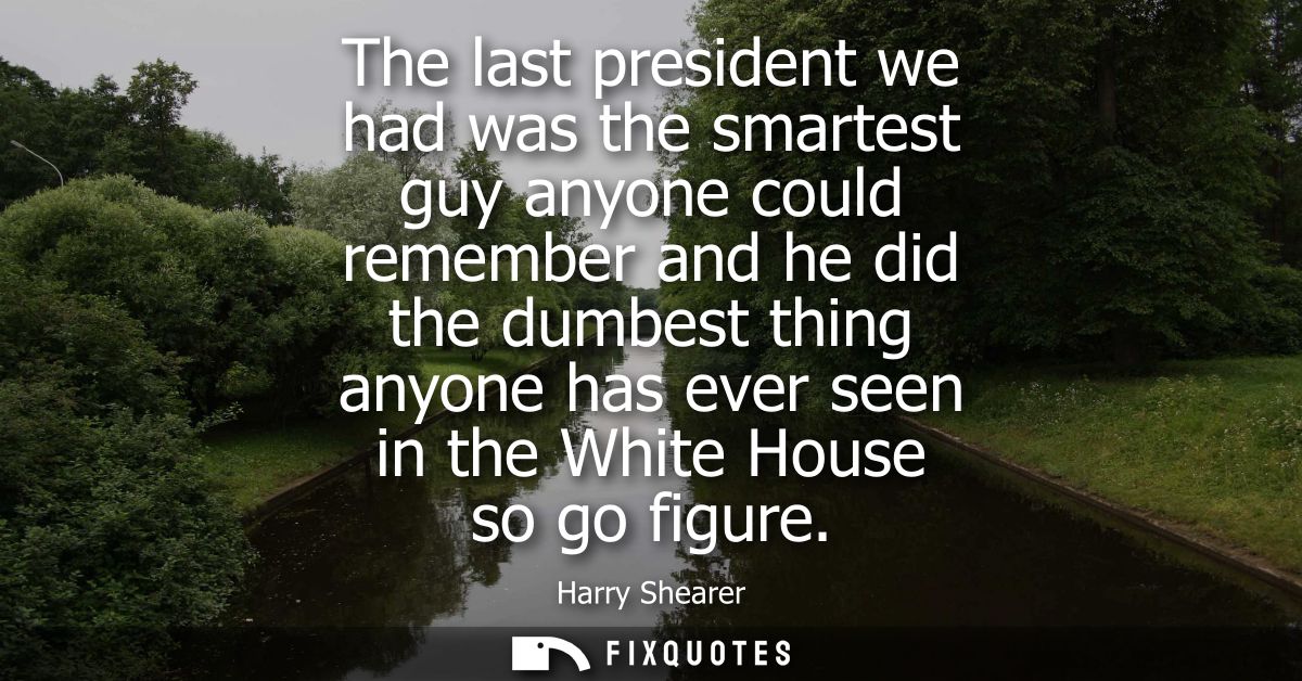 The last president we had was the smartest guy anyone could remember and he did the dumbest thing anyone has ever seen i