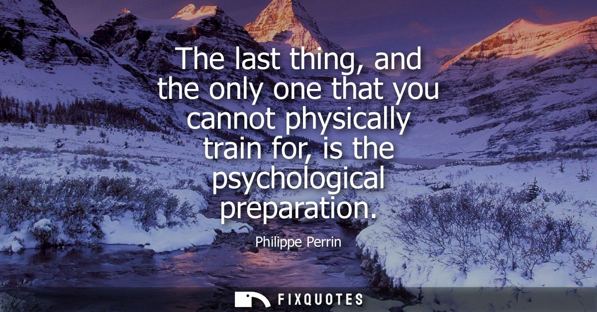 The last thing, and the only one that you cannot physically train for, is the psychological preparation