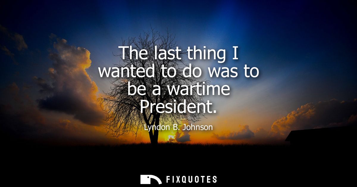 The last thing I wanted to do was to be a wartime President