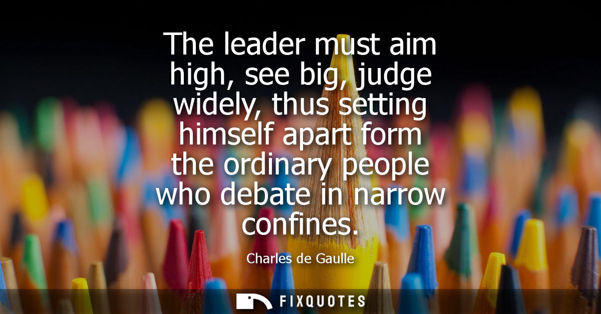 The leader must aim high, see big, judge widely, thus setting himself apart form the ordinary people who debate in narro