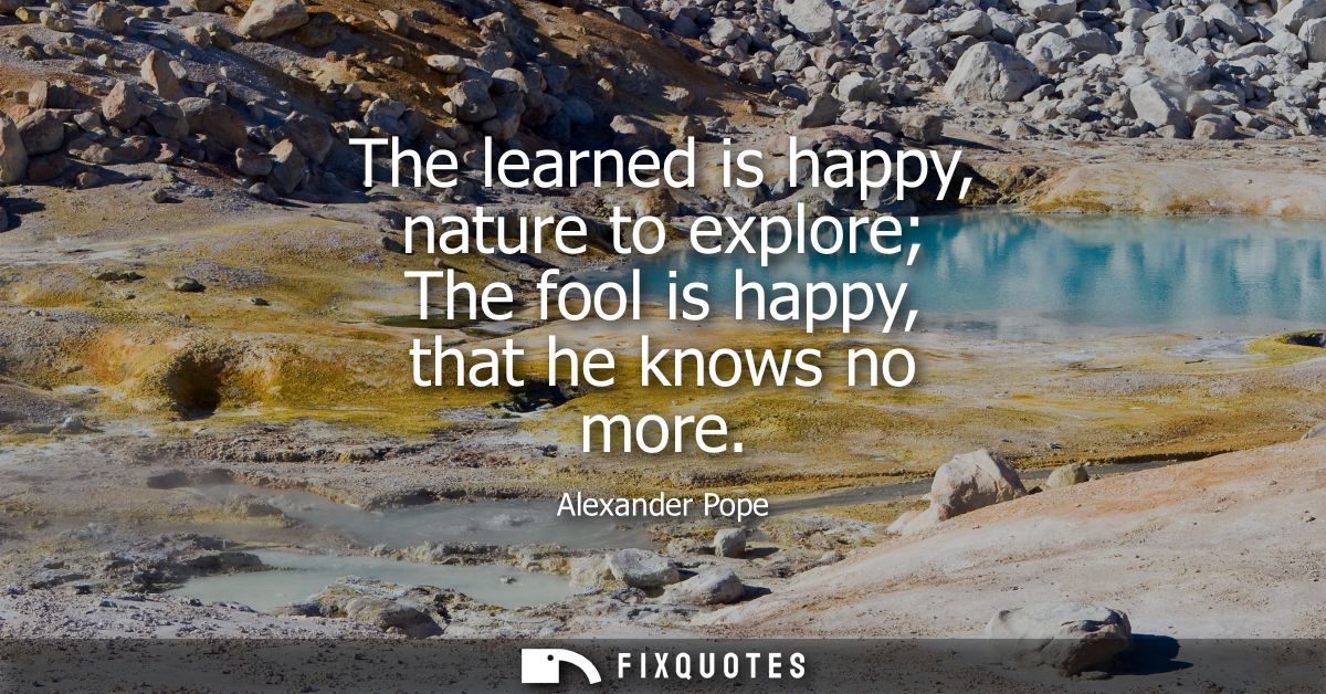 The learned is happy, nature to explore The fool is happy, that he knows no more