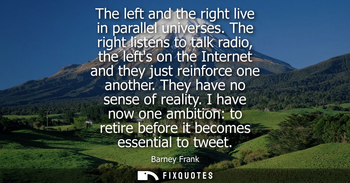 The left and the right live in parallel universes. The right listens to talk radio, the lefts on the Internet and they j