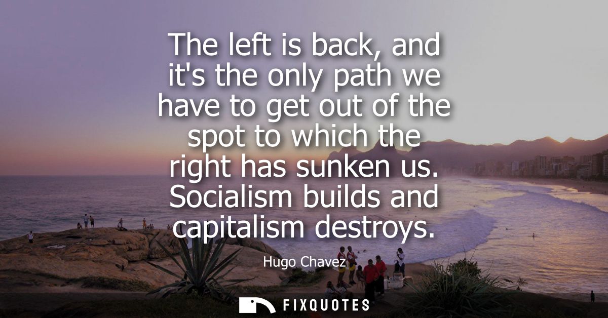 The left is back, and its the only path we have to get out of the spot to which the right has sunken us. Socialism build