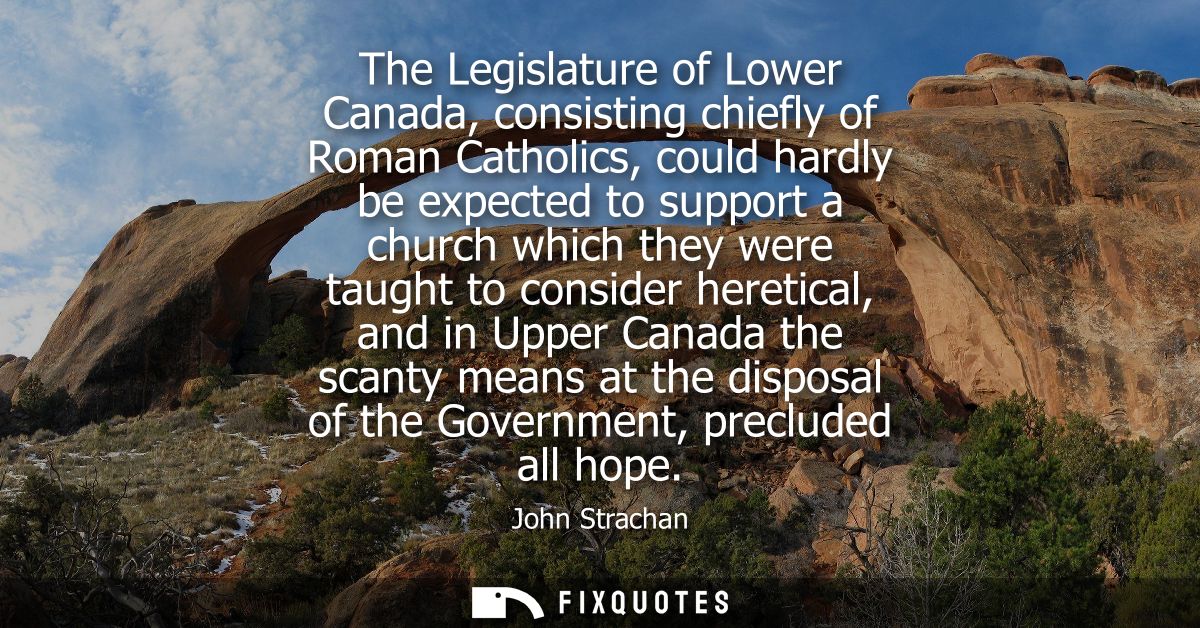 The Legislature of Lower Canada, consisting chiefly of Roman Catholics, could hardly be expected to support a church whi