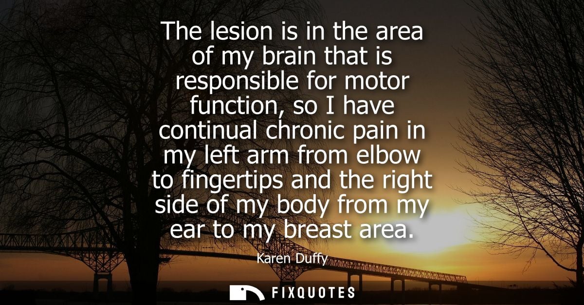 The lesion is in the area of my brain that is responsible for motor function, so I have continual chronic pain in my lef