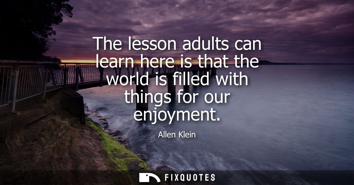 The lesson adults can learn here is that the world is filled with things for our enjoyment - Allen Klein