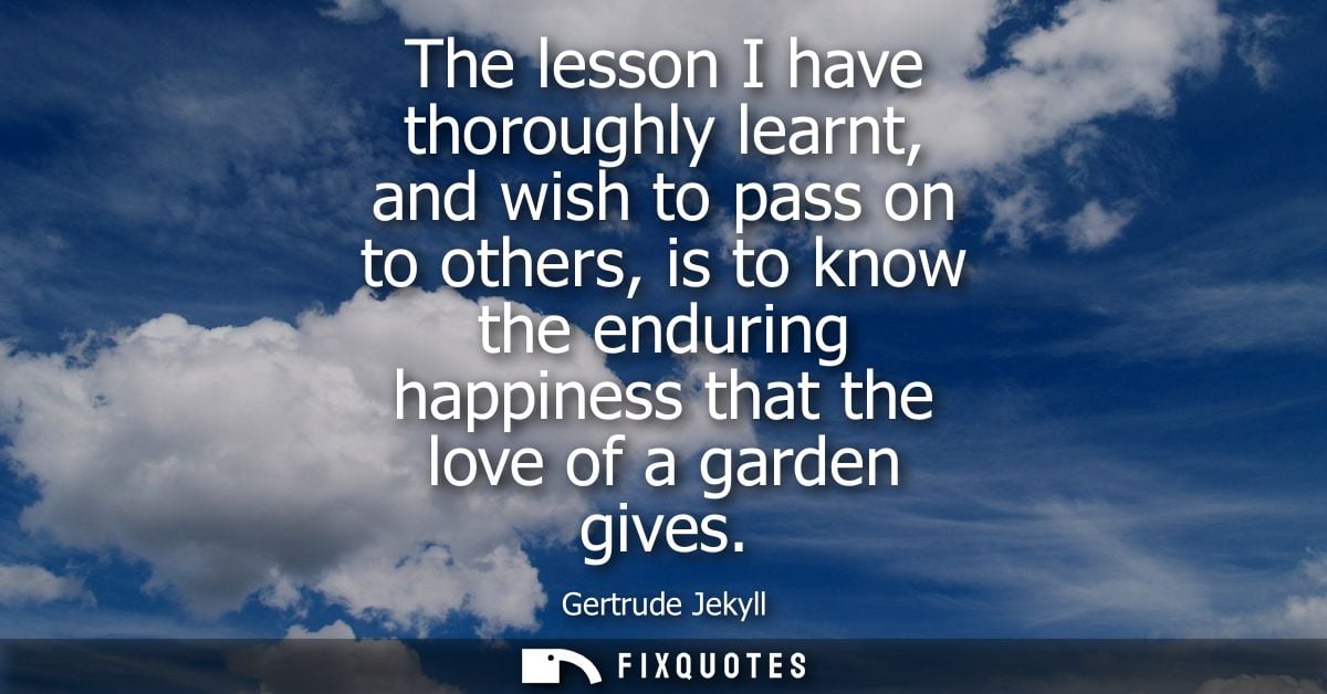 The lesson I have thoroughly learnt, and wish to pass on to others, is to know the enduring happiness that the love of a