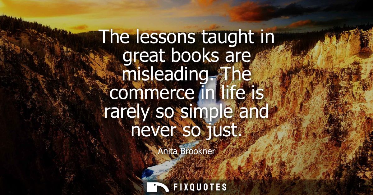 The lessons taught in great books are misleading. The commerce in life is rarely so simple and never so just