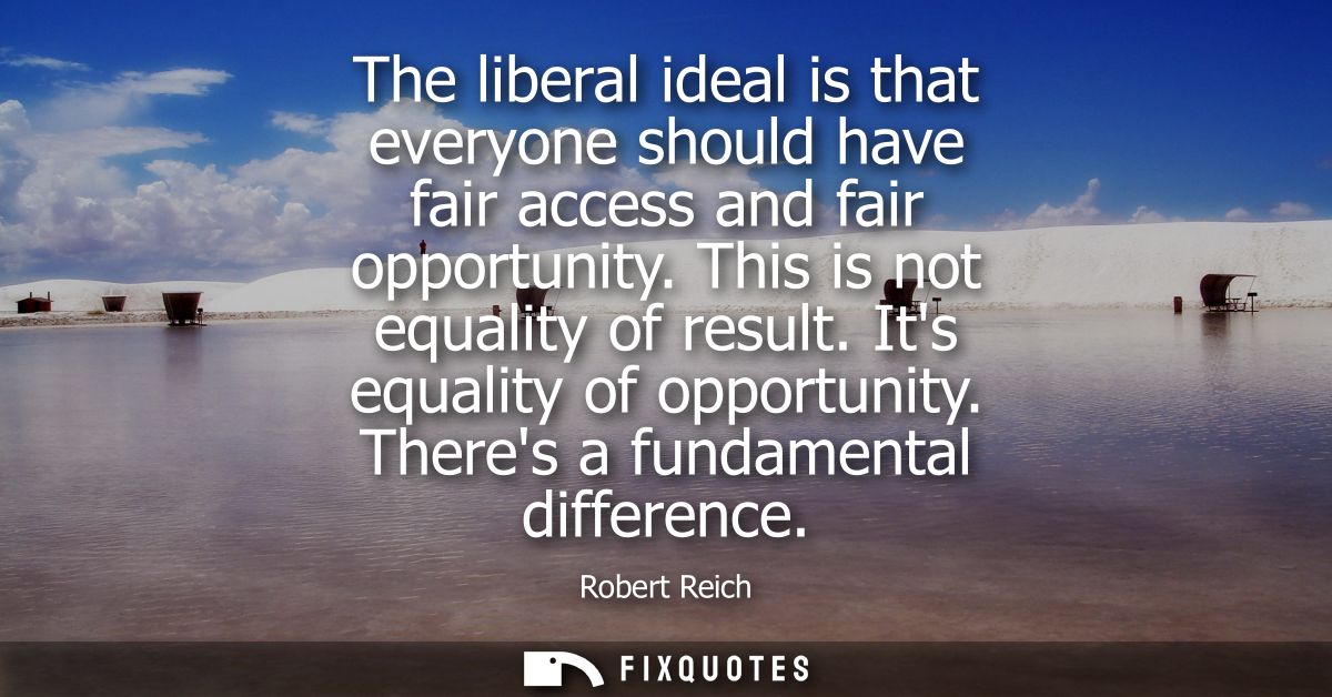 The liberal ideal is that everyone should have fair access and fair opportunity. This is not equality of result. Its equ