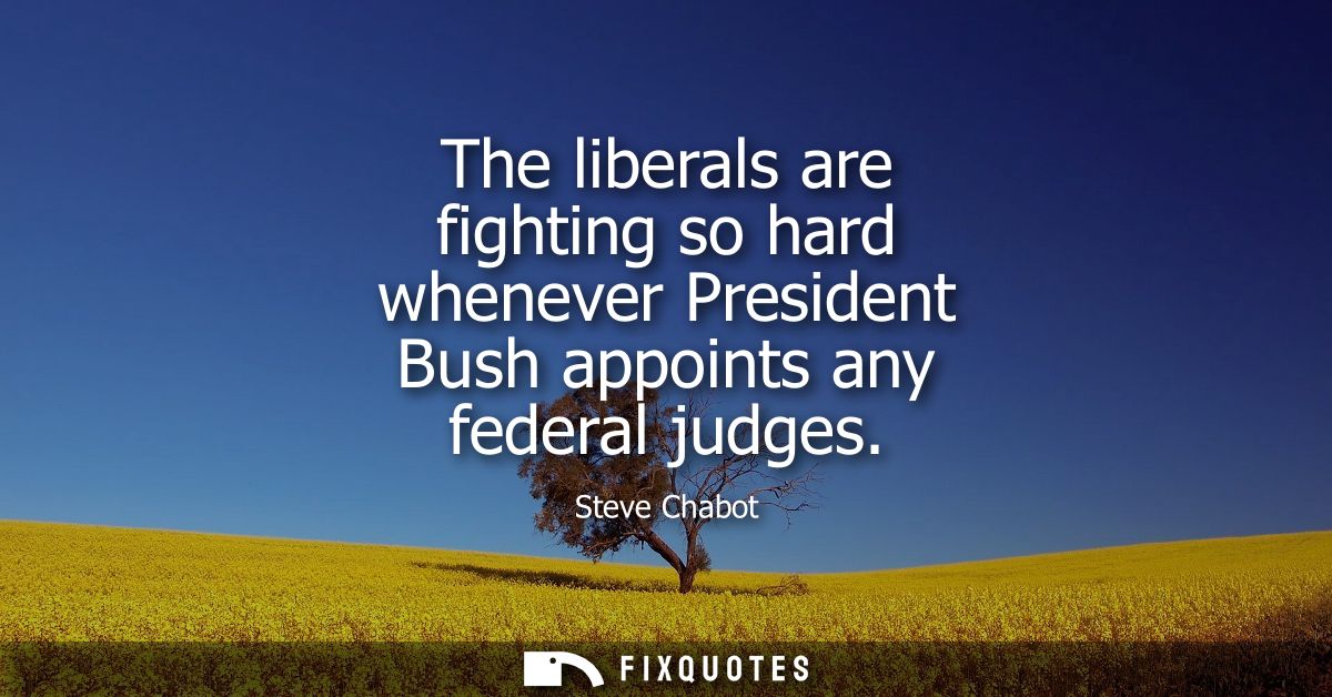 The liberals are fighting so hard whenever President Bush appoints any federal judges