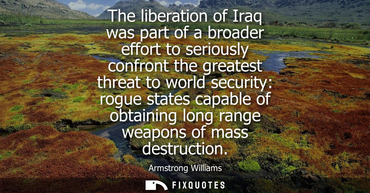 The liberation of Iraq was part of a broader effort to seriously confront the greatest threat to world security: rogue s