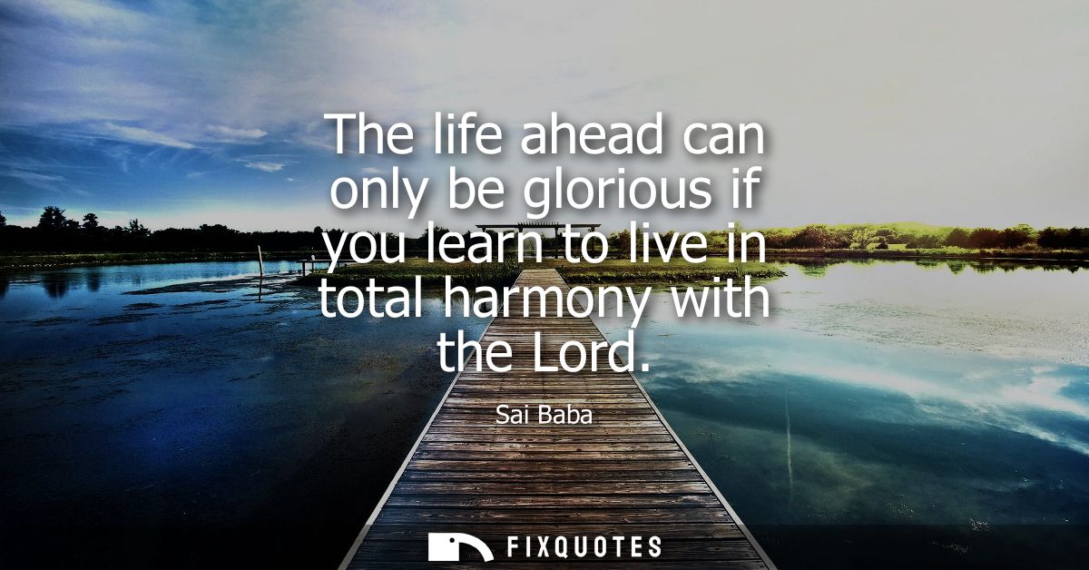 The life ahead can only be glorious if you learn to live in total harmony with the Lord