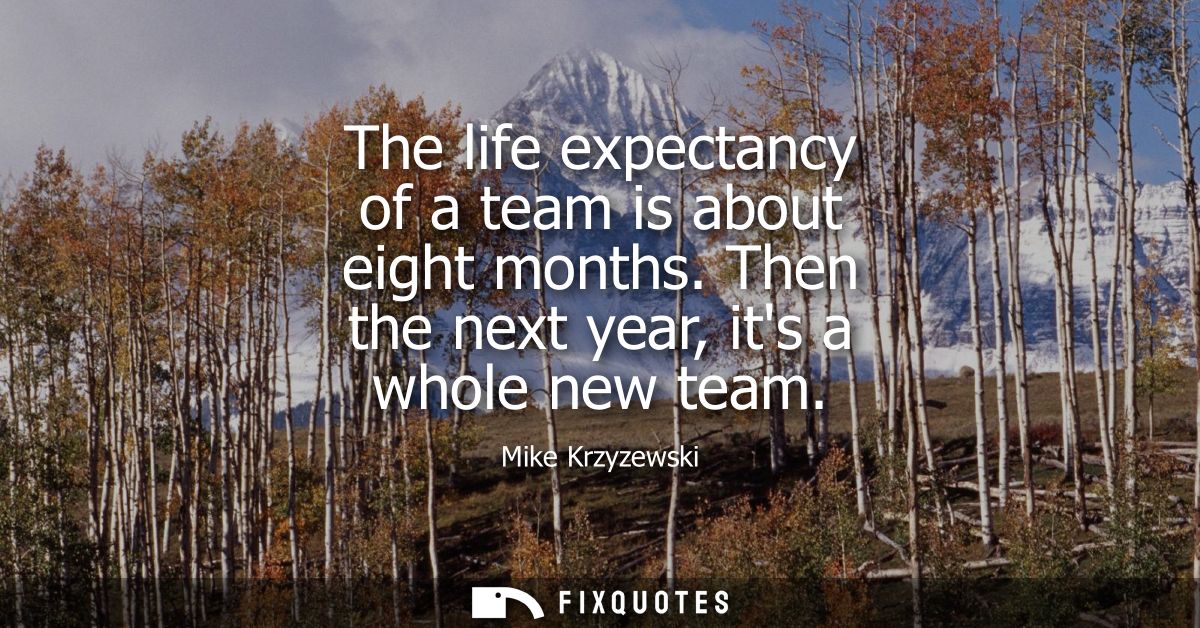 The life expectancy of a team is about eight months. Then the next year, its a whole new team