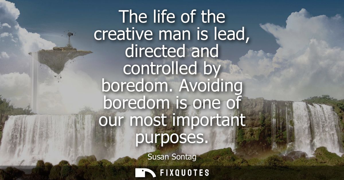 The life of the creative man is lead, directed and controlled by boredom. Avoiding boredom is one of our most important 